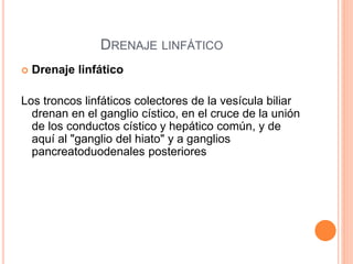 DRENAJE LINFÁTICO
 Drenaje linfático
Los troncos linfáticos colectores de la vesícula biliar
drenan en el ganglio cístico, en el cruce de la unión
de los conductos cístico y hepático común, y de
aquí al "ganglio del hiato" y a ganglios
pancreatoduodenales posteriores
 