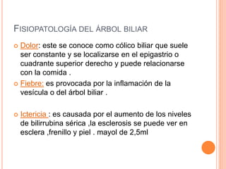 FISIOPATOLOGÍA DEL ÁRBOL BILIAR
 Dolor: este se conoce como cólico biliar que suele
ser constante y se localizarse en el epigastrio o
cuadrante superior derecho y puede relacionarse
con la comida .
 Fiebre: es provocada por la inflamación de la
vesícula o del árbol biliar .
 Ictericia : es causada por el aumento de los niveles
de bilirrubina sérica ,la esclerosis se puede ver en
esclera ,frenillo y piel . mayol de 2,5ml
 