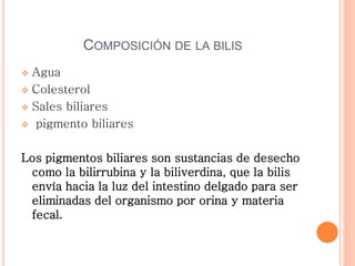 COMPOSICIÓN DE LA BILIS
 Agua
 Colesterol
 Sales biliares
 pigmento biliares
Los pigmentos biliares son sustancias de desecho
como la bilirrubina y la biliverdina, que la bilis
envía hacia la luz del intestino delgado para ser
eliminadas del organismo por orina y materia
fecal.
 