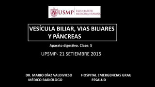 VESÍCULA BILIAR, VIAS BILIARES
Y PÁNCREAS
DR. MARIO DÍAZ VALDIVIESO
MÉDICO RADIÓLOGO
UPSMP- 21 SETIEMBRE 2015
HOSPITAL EMERGENCIAS GRAU
ESSALUD
Aparato digestivo. Clase: 5
 