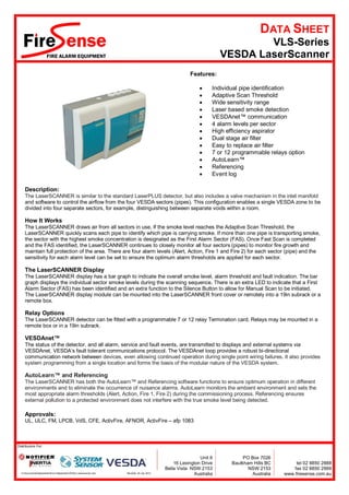 DATA SHEET
                                                                                                                            VLS-Series
                                                                                                                    VESDA LaserScanner
                                                                                                      Features:

                                                                                                                Individual pipe identification
                                                                                                                Adaptive Scan Threshold
                                                                                                                Wide sensitivity range
                                                                                                                Laser based smoke detection
                                                                                                                VESDAnet™ communication
                                                                                                                4 alarm levels per sector
                                                                                                                High efficiency aspirator
                                                                                                                Dual stage air filter
                                                                                                                Easy to replace air filter
                                                                                                                7 or 12 programmable relays option
                                                                                                                AutoLearn™
                                                                                                                Referencing
                                                                                                                Event log

     Description:
     The LaserSCANNER is similar to the standard LaserPLUS detector, but also includes a valve mechanism in the inlet manifold
     and software to control the airflow from the four VESDA sectors (pipes). This configuration enables a single VESDA zone to be
     divided into four separate sectors, for example, distinguishing between separate voids within a room.

     How It Works
     The LaserSCANNER draws air from all sectors in use. If the smoke level reaches the Adaptive Scan Threshold, the
     LaserSCANNER quickly scans each pipe to identify which pipe is carrying smoke. If more than one pipe is transporting smoke,
     the sector with the highest smoke concentration is designated as the First Alarm Sector (FAS). Once Fast Scan is completed
     and the FAS identified, the LaserSCANNER continues to closely monitor all four sectors (pipes) to monitor fire growth and
     maintain full protection of the area. There are four alarm levels (Alert, Action, Fire 1 and Fire 2) for each sector (pipe) and the
     sensitivity for each alarm level can be set to ensure the optimum alarm thresholds are applied for each sector.

     The LaserSCANNER Display
     The LaserSCANNER display has a bar graph to indicate the overall smoke level, alarm threshold and fault indication. The bar
     graph displays the individual sector smoke levels during the scanning sequence. There is an extra LED to indicate that a First
     Alarm Sector (FAS) has been identified and an extra function to the Silence Button to allow for Manual Scan to be initiated.
     The LaserSCANNER display module can be mounted into the LaserSCANNER front cover or remotely into a 19in subrack or a
     remote box.

     Relay Options
     The LaserSCANNER detector can be fitted with a programmable 7 or 12 relay Termination card. Relays may be mounted in a
     remote box or in a 19in subrack.

     VESDAnet™
     The status of the detector, and all alarm, service and fault events, are transmitted to displays and external systems via
     VESDAnet, VESDA’s fault tolerant communications protocol. The VESDAnet loop provides a robust bi-directional
     communication network between devices, even allowing continued operation during single point wiring failures. It also provides
     system programming from a single location and forms the basis of the modular nature of the VESDA system.

     AutoLearn™ and Referencing
     The LaserSCANNER has both the AutoLearn™ and Referencing software functions to ensure optimum operation in different
     environments and to eliminate the occurrence of nuisance alarms. AutoLearn monitors the ambient environment and sets the
     most appropriate alarm thresholds (Alert, Action, Fire 1, Fire 2) during the commissioning process. Referencing ensures
     external pollution to a protected environment does not interfere with the true smoke level being detected.

     Approvals:
     UL, ULC, FM, LPCB, VdS, CFE, ActivFire, AFNOR, ActivFire – afp 1083



Distributors For:


                                                                                                           Unit 6           PO Box 7026
                                                                                               16 Lexington Drive      Baulkham Hills BC         tel 02 8850 2888
                                                                                           Bella Vista NSW 2153               NSW 2153          fax 02 8850 2999
  G:DocumentsDatasheetsWord DatasheetsVESDA Laserscanner.Doc   RevDate: 30 July 2012                Australia               Australia   www.firesense.com.au
 