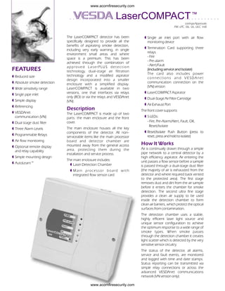 www.acornfiresecurity.com


                                                                   LaserCOMPACT ™
                                                                                                                 Listings/Approvals:
                                                                                                        FM, LPC, SSL, UL, ULC, VdS


                             The LaserCOMPACT detector has been                    º Single air inlet port with air flow
                             specifically designed to provide all the                monitoring device
                             benefits of aspirating smoke detection,
                                                                                   º Termination Card supporting three
                             including very early warning, in single
                                                                                     relays
                             environment small areas and where
                                                                                     - Fire
                             space is a premium. This has been
                                                                                     - Pre-alarm
                             achieved through the combination of
                                                                                     - Alert/Fault
                             a p p ro v e d L a s e r P LU S d e t e c t i o n
FEATURES                     technology, dual-stage air filtration
                                                                                     (including service and Isolate)
                                                                                     The card also includes power
º Reduced size               technology and a modified aspirator
                                                                                     connections and VESDAnet
                             design incorporated into a smaller
º Absolute smoke detection                                                           communication connection on the
                             enclosure with a simplified display.
                                                                                     (VN) version
º Wide sensitivity range     LaserCOMPACT is available in two
                             versions, one that interfaces via relays              º LaserCOMPACT Aspirator
º Single pipe inlet
                             only (RO) or via the relays and VESDAnet              º Dual-Stage Air Filter Cartridge
º Simple display             (VN).
                                                                                   º Air Exhaust Port
º Referencing
                             Description                                         The front cover supports
º VESDAnet                   The LaserCOMPACT is made up of two
  communication (VN)         parts: the main enclosure and the front               º 5 LEDs:
º Dual stage dust filter     cover.                                                  - Fire, Pre-Alarm/Alert, Fault, OK,
                                                                                      Reset/Isolate
º Three Alarm Levels         The main enclosure houses all the key
                             components of the detector. All non-                  º Reset/Isolate Push Button (press to
º Programmable Relays                                                                reset, press and hold to isolate)
                             serviceable items like the main processor
º Air flow monitoring        board and detector chamber are
                             mounted away from the general access                How lt Works
º Optional remote display
                             area, protecting them during the                    Air is continually drawn through a simple
  and relay capability
                             installation and service process.                   pipe network to a central detector by a
º Simple mounting design                                                         high efficiency aspirator. Air entering the
                             The main enclosure includes:                        unit passes a flow sensor before a sample
º AutoLearn™                   º Laser Detection Chamber                         is passed through a dual-stage dust filter
                               º Main processor board with                       (the majority of air is exhausted from the
                                 integrated flow sensor card                     detector and where required back vented
                                                                                 to the protected area). The first stage
                                                                                 removes dust and dirt from the air sample
                                                                                 before it enters the chamber for smoke
                                                                                 detection. The second ultra fine stage
                                                                                 provides a clean air supply to be used
                                                                                 inside the detection chamber to form
                                                                                 clean air barriers, which protect the optical
                                                                                 surfaces from contamination.
                                                                                 The detection chamber uses a stable,
                                                                                 highly efficient laser light source and
                                                                                 unique sensor configuration to achieve
                                                                                 the optimum response to a wide range of
                                                                                 smoke types. When smoke passes
                                                                                 through the detection chamber it creates
                                                                                 light scatter which is detected by the very
                                                                                 sensitive sensor circuitry.
                                                                                 The status of the detector, all alarms,
                                                                                 service and fault events, are monitored
                                                                                 and logged with time and date stamps.
                                                                                 Status reporting can be transmitted via
                                                                                 simple relay connections or across the
                                                                                 advanced VESDAnet communications
                                                                                 network (VN version only).

                                               www.acornfiresecurity.com
 