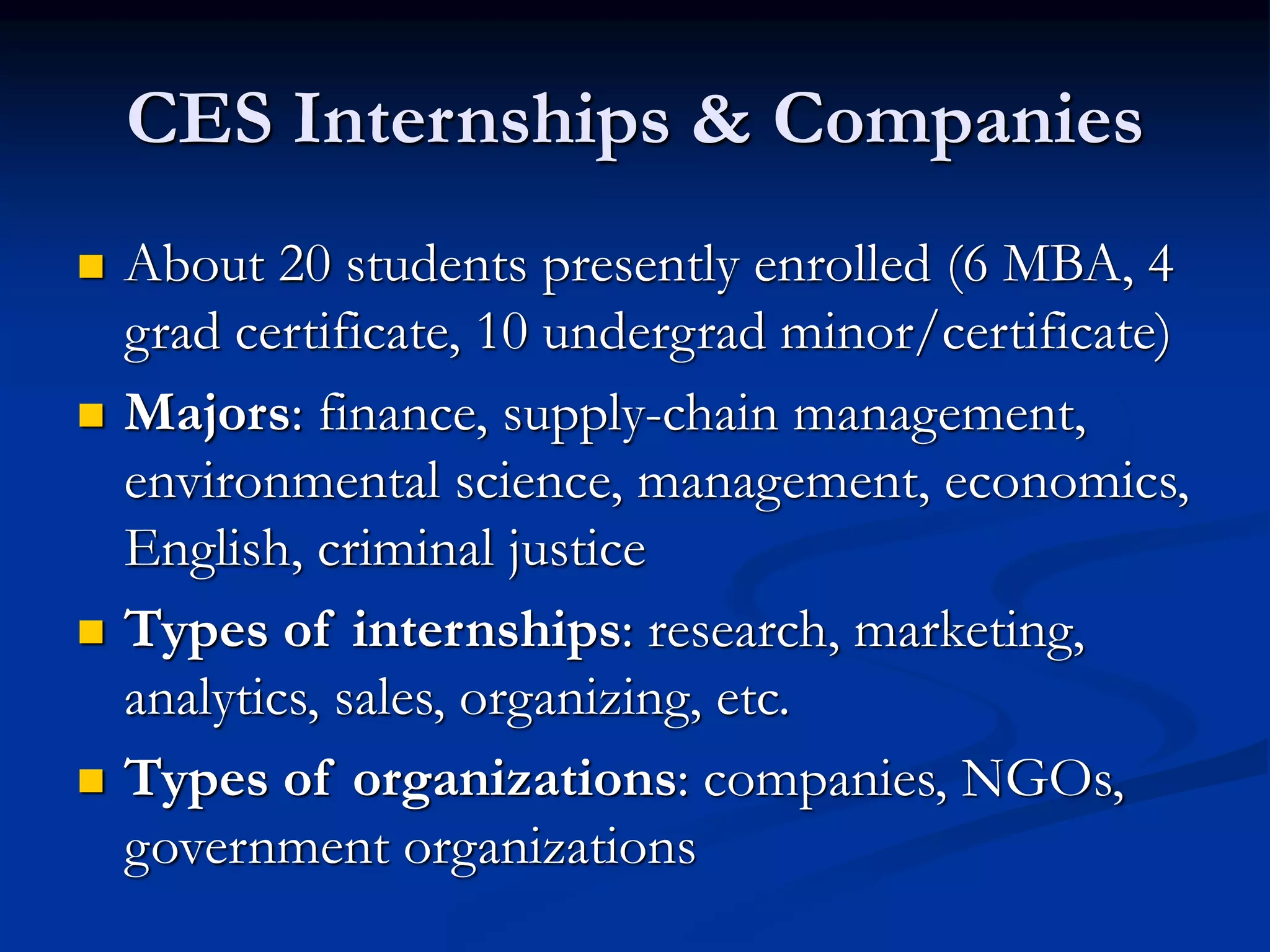 CES Internships & Companies
 About 20 students presently enrolled (6 MBA, 4
grad certificate, 10 undergrad minor/certificate)
 Majors: finance, supply-chain management,
environmental science, management, economics,
English, criminal justice
 Types of internships: research, marketing,
analytics, sales, organizing, etc.
 Types of organizations: companies, NGOs,
government organizations
 