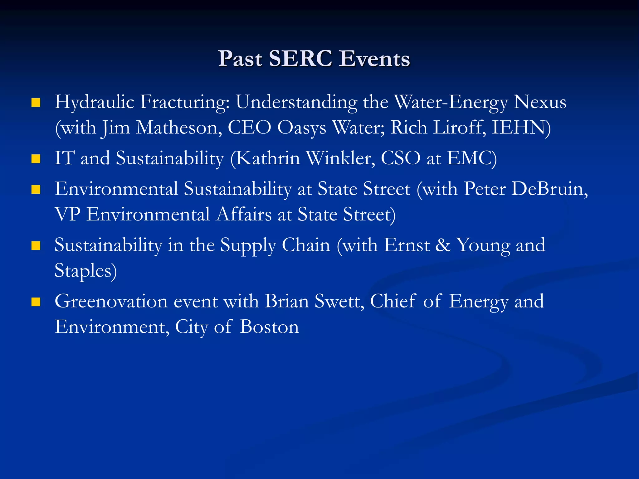 Past SERC Events
 Hydraulic Fracturing: Understanding the Water-Energy Nexus
(with Jim Matheson, CEO Oasys Water; Rich Liroff, IEHN)
 IT and Sustainability (Kathrin Winkler, CSO at EMC)
 Environmental Sustainability at State Street (with Peter DeBruin,
VP Environmental Affairs at State Street)
 Sustainability in the Supply Chain (with Ernst & Young and
Staples)
 Greenovation event with Brian Swett, Chief of Energy and
Environment, City of Boston
 