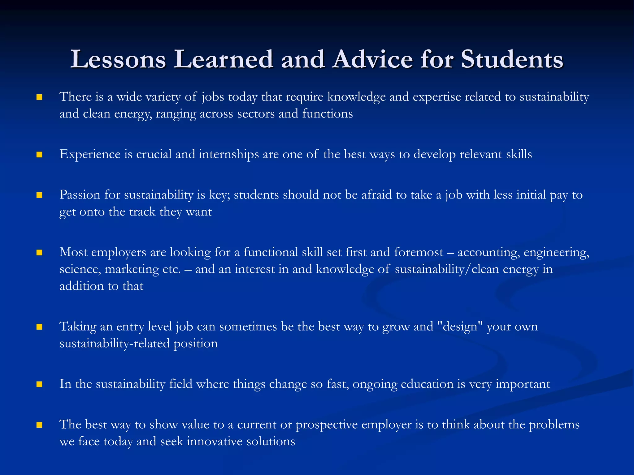 Lessons Learned and Advice for Students
 There is a wide variety of jobs today that require knowledge and expertise related to sustainability
and clean energy, ranging across sectors and functions
 Experience is crucial and internships are one of the best ways to develop relevant skills
 Passion for sustainability is key; students should not be afraid to take a job with less initial pay to
get onto the track they want
 Most employers are looking for a functional skill set first and foremost – accounting, engineering,
science, marketing etc. – and an interest in and knowledge of sustainability/clean energy in
addition to that
 Taking an entry level job can sometimes be the best way to grow and "design" your own
sustainability-related position
 In the sustainability field where things change so fast, ongoing education is very important
 The best way to show value to a current or prospective employer is to think about the problems
we face today and seek innovative solutions
 