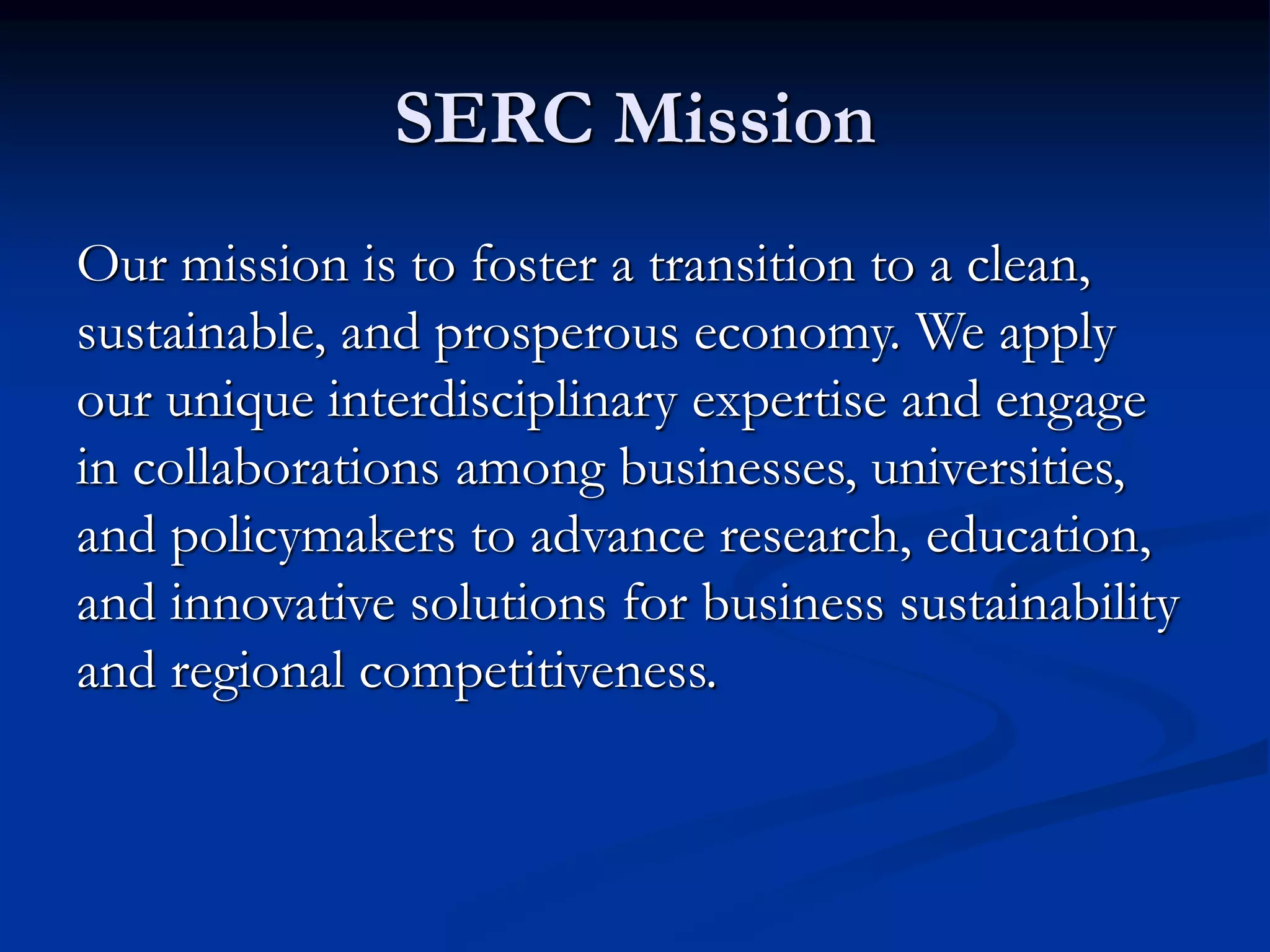 SERC Mission
Our mission is to foster a transition to a clean,
sustainable, and prosperous economy. We apply
our unique interdisciplinary expertise and engage
in collaborations among businesses, universities,
and policymakers to advance research, education,
and innovative solutions for business sustainability
and regional competitiveness.
 