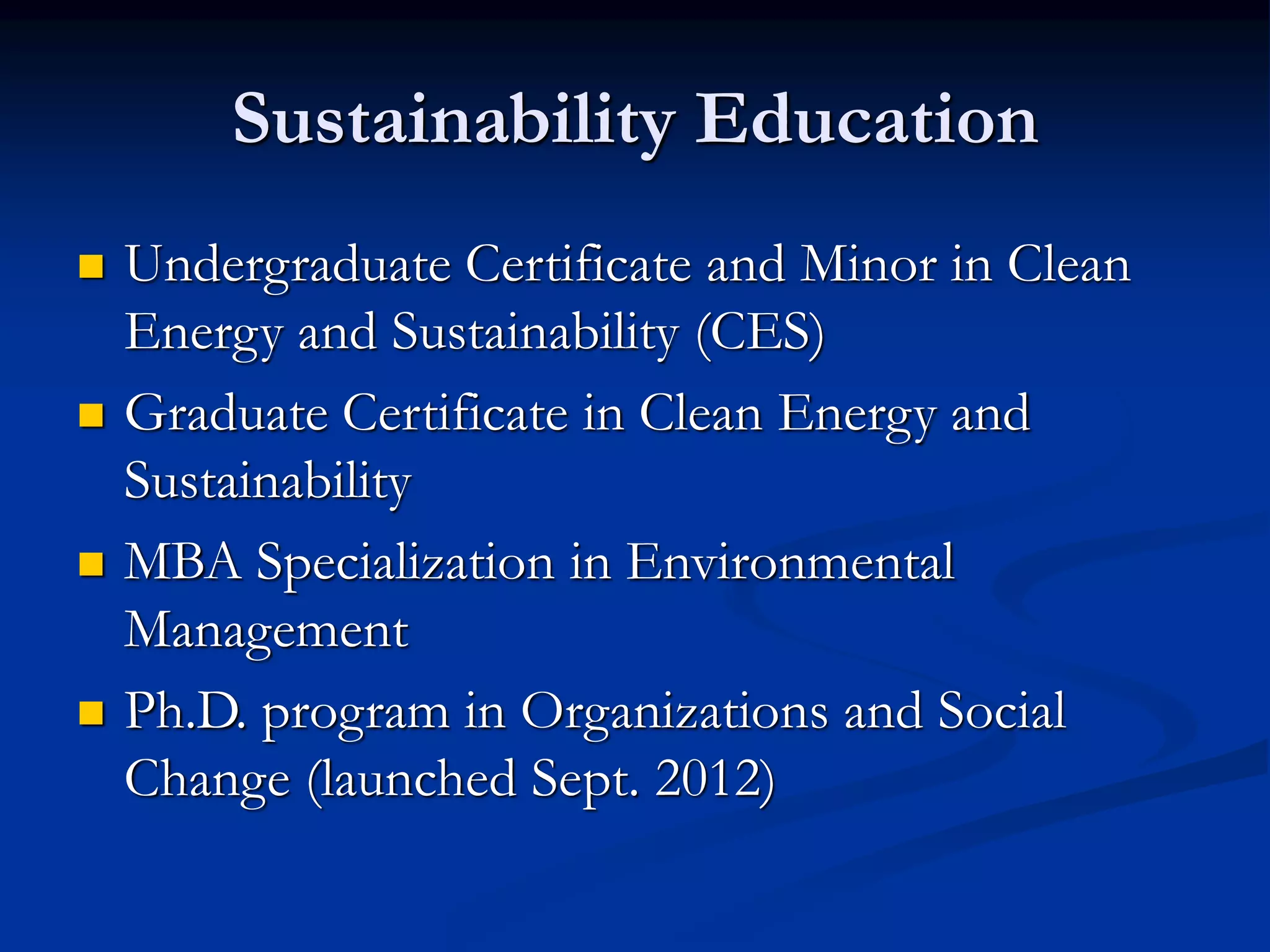 Sustainability Education
 Undergraduate Certificate and Minor in Clean
Energy and Sustainability (CES)
 Graduate Certificate in Clean Energy and
Sustainability
 MBA Specialization in Environmental
Management
 Ph.D. program in Organizations and Social
Change (launched Sept. 2012)
 