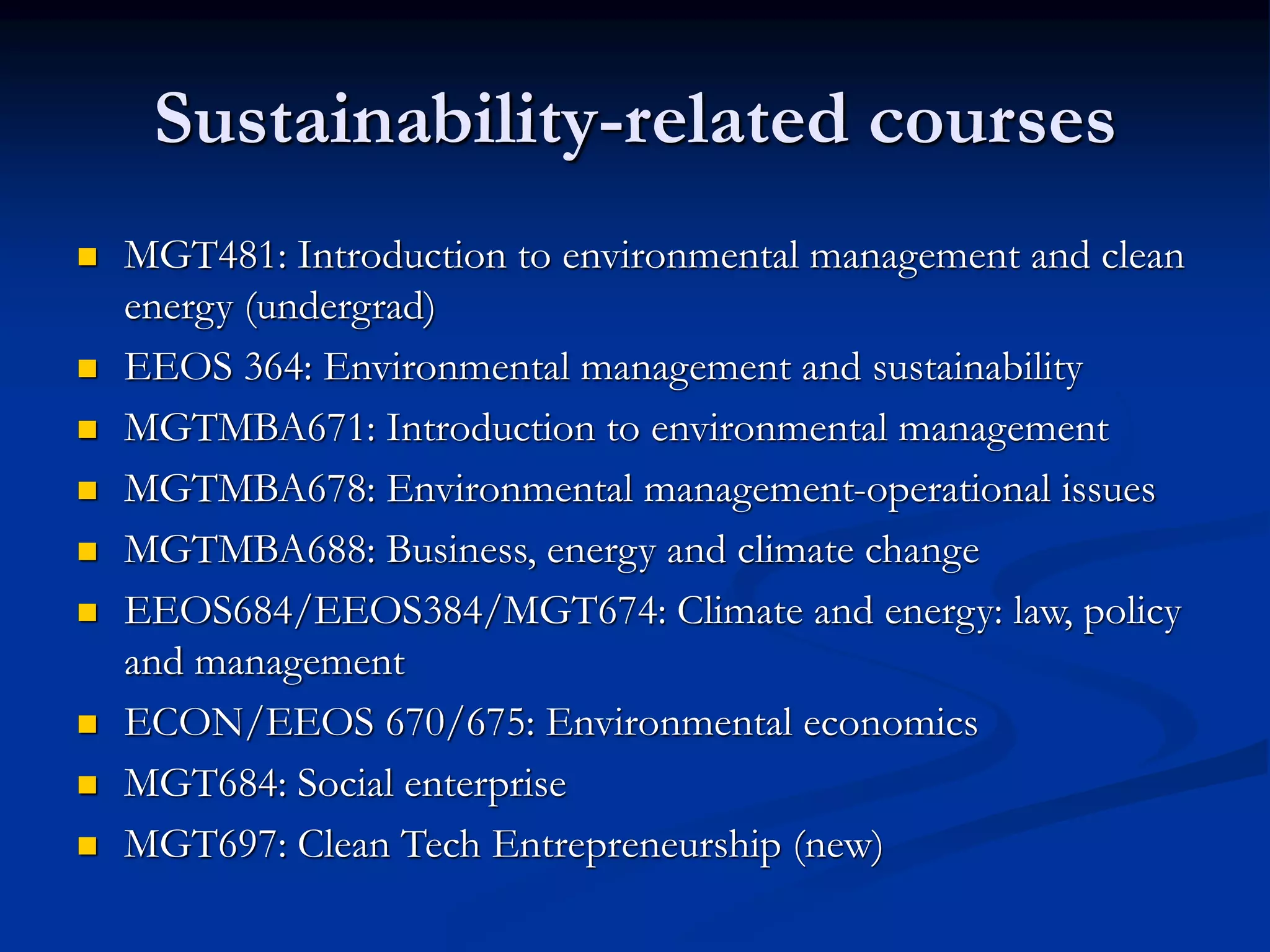 Sustainability-related courses
 MGT481: Introduction to environmental management and clean
energy (undergrad)
 EEOS 364: Environmental management and sustainability
 MGTMBA671: Introduction to environmental management
 MGTMBA678: Environmental management-operational issues
 MGTMBA688: Business, energy and climate change
 EEOS684/EEOS384/MGT674: Climate and energy: law, policy
and management
 ECON/EEOS 670/675: Environmental economics
 MGT684: Social enterprise
 MGT697: Clean Tech Entrepreneurship (new)
 