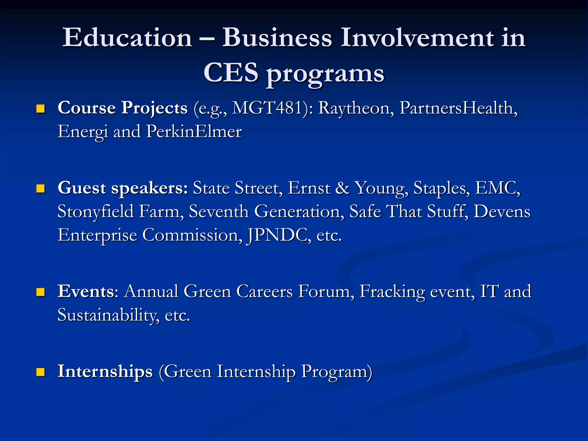 Education – Business Involvement in
CES programs
 Course Projects (e.g., MGT481): Raytheon, PartnersHealth,
Energi and PerkinElmer
 Guest speakers: State Street, Ernst & Young, Staples, EMC,
Stonyfield Farm, Seventh Generation, Safe That Stuff, Devens
Enterprise Commission, JPNDC, etc.
 Events: Annual Green Careers Forum, Fracking event, IT and
Sustainability, etc.
 Internships (Green Internship Program)
 