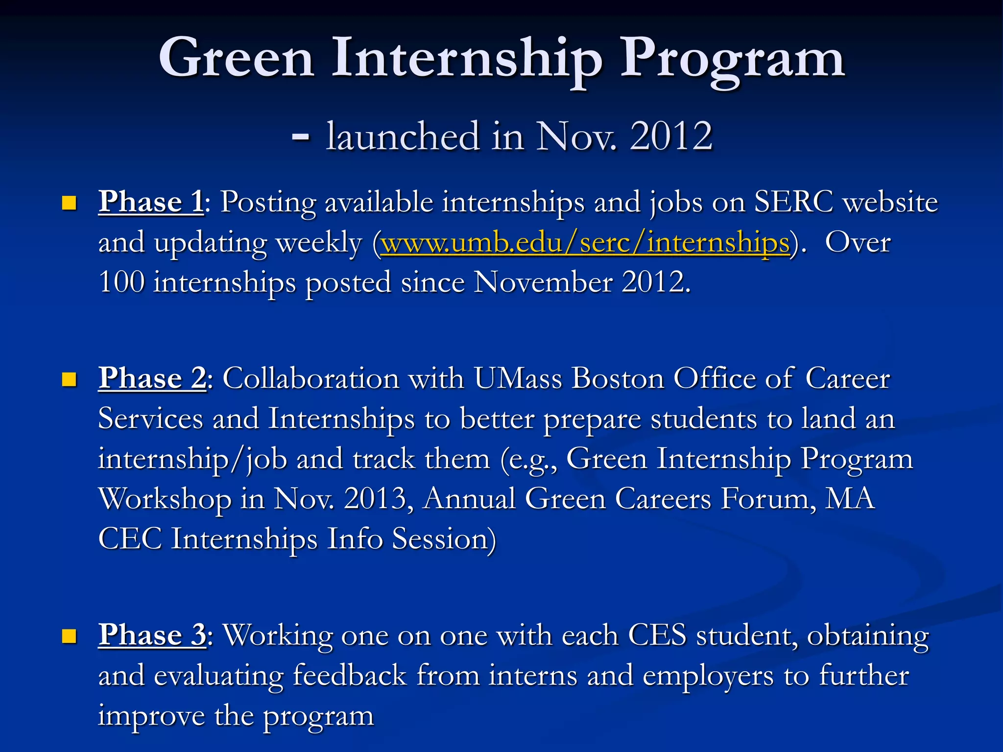 Green Internship Program
- launched in Nov. 2012
 Phase 1: Posting available internships and jobs on SERC website
and updating weekly (www.umb.edu/serc/internships). Over
100 internships posted since November 2012.
 Phase 2: Collaboration with UMass Boston Office of Career
Services and Internships to better prepare students to land an
internship/job and track them (e.g., Green Internship Program
Workshop in Nov. 2013, Annual Green Careers Forum, MA
CEC Internships Info Session)
 Phase 3: Working one on one with each CES student, obtaining
and evaluating feedback from interns and employers to further
improve the program
 