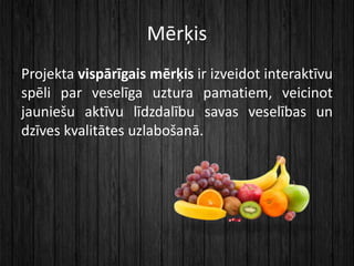 Mērķis
Projekta vispārīgais mērķis ir izveidot interaktīvu
spēli par veselīga uztura pamatiem, veicinot
jauniešu aktīvu lī...