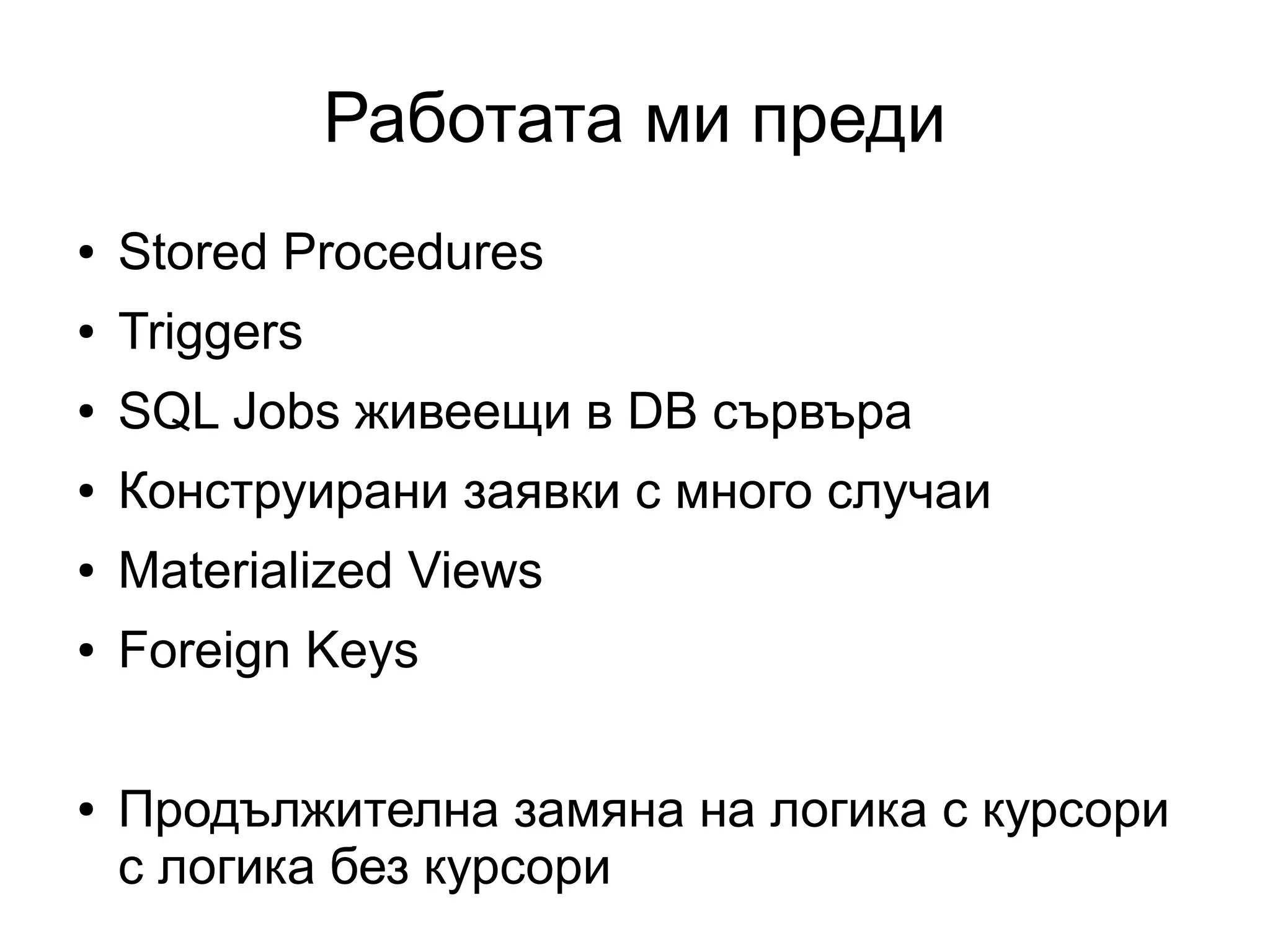 Работата ми преди
● Stored Procedures
● Triggers
● SQL Jobs живеещи в DB сървъра
● Конструирани заявки с много случаи
● Materialized Views
● Foreign Keys
● Продължителна замяна на логика с курсори
с логика без курсори
 