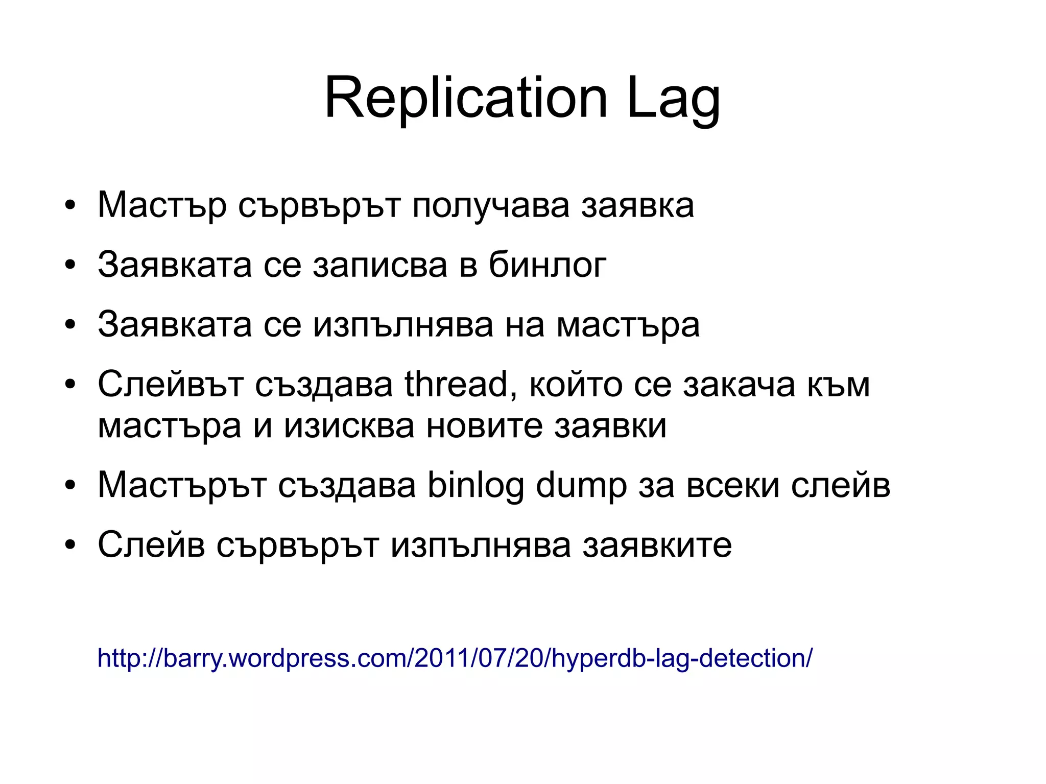 Replication Lag
● Мастър сървърът получава заявка
● Заявката се записва в бинлог
● Заявката се изпълнява на мастъра
● Слейвът създава thread, който се закача към
мастъра и изисква новите заявки
● Мастърът създава binlog dump за всеки слейв
● Слейв сървърът изпълнява заявките
http://barry.wordpress.com/2011/07/20/hyperdb-lag-detection/
 