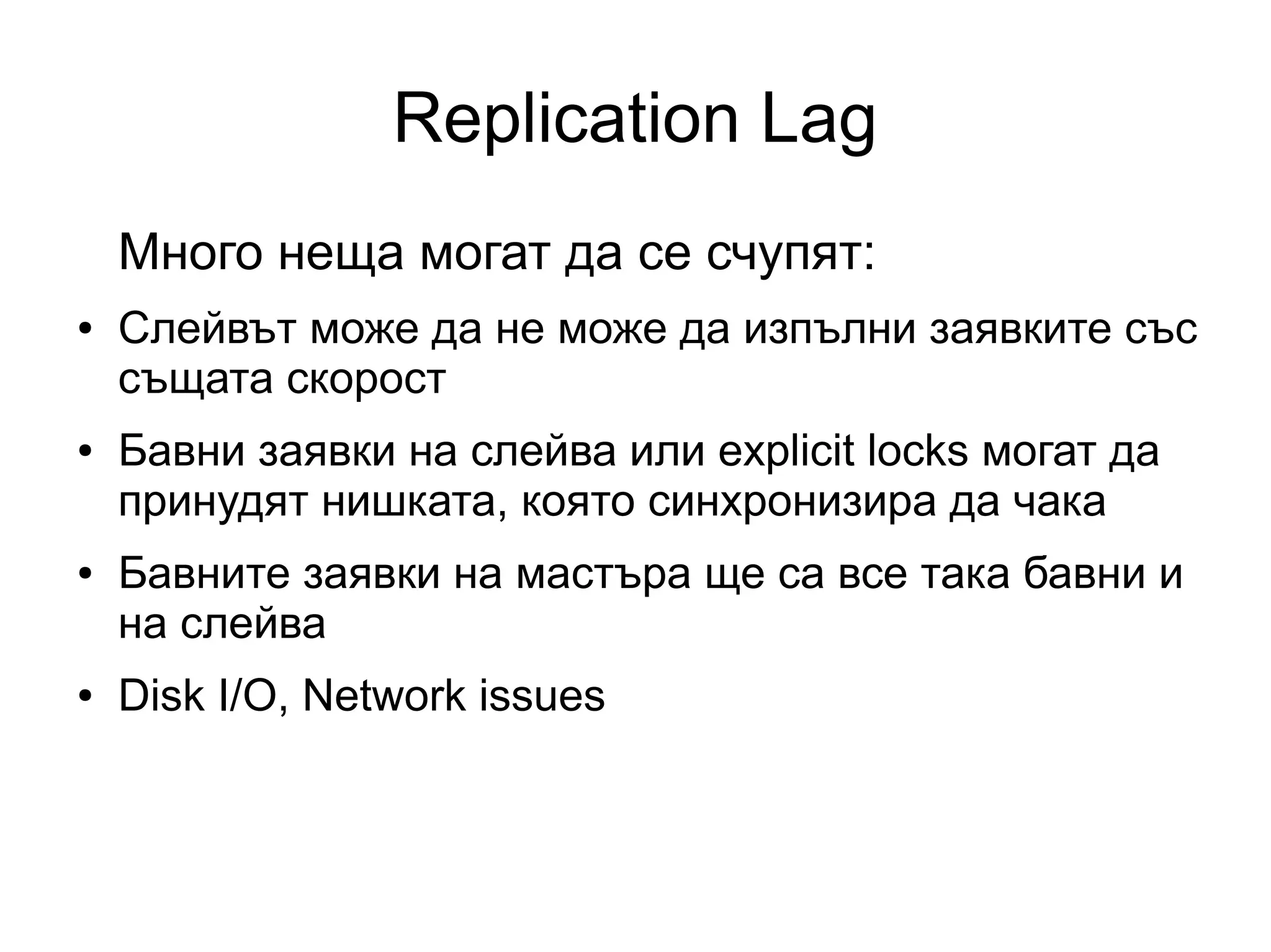 Replication Lag
Много неща могат да се счупят:
● Слейвът може да не може да изпълни заявките със
същата скорост
● Бавни заявки на слейва или explicit locks могат да
принудят нишката, която синхронизира да чака
● Бавните заявки на мастъра ще са все така бавни и
на слейва
● Disk I/O, Network issues
 