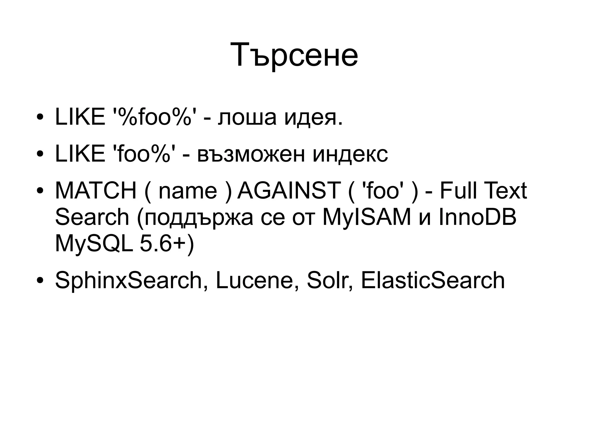 Търсене
● LIKE '%foo%' - лоша идея.
● LIKE 'foo%' - възможен индекс
● MATCH ( name ) AGAINST ( 'foo' ) - Full Text
Search (поддържа се от MyISAM и InnoDB
MySQL 5.6+)
● SphinxSearch, Lucene, Solr, ElasticSearch
 