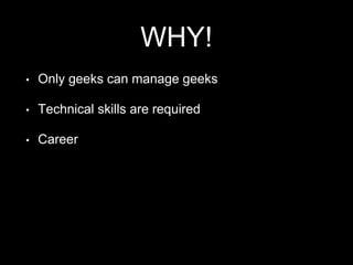 WHY!
• Only geeks can manage geeks
• Technical skills are required
• Career
 