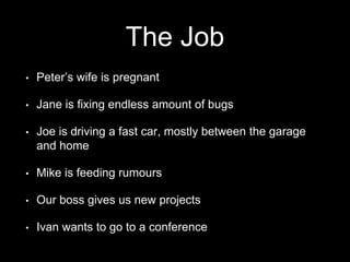 The Job
• Peter’s wife is pregnant
• Jane is fixing endless amount of bugs
• Joe is driving a fast car, mostly between the garage
and home
• Mike is feeding rumours
• Our boss gives us new projects
• Ivan wants to go to a conference
 