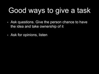 Good ways to give a task
• Ask questions. Give the person chance to have
the idea and take ownership of it
• Ask for opinions, listen
 