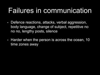 Failures in communication
• Defence reactions, attacks, verbal aggression,
body language, change of subject, repetitive no
no no, lengthy posts, silence
• Harder when the person is across the ocean, 10
time zones away
 