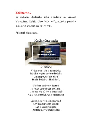 Začíname...
od začiatku školského roka a budeme sa venovať
Vianociam. Ďalšie číslo bude veľkonočné a posledné
bude pred koncom školského roka.
Príjemné čítanie želá
Redakčná rada
Vianoce
V domoch svietia stromčeky
Ježiško chystá deťom darčeky
Už len počkať do piatej
Budú darčeky!,,HuráHej".
Nesiem správu radostnú
Všetky deti darček dostanú
Vianoce nie sú len o darčekoch
Ale o rodine,blízkych a priateľoch.
Ježiško sa v betleme narodil
Aby naše hriechy zahojil
Lebo len skrze neho
Dostaneme vytúžené nebo.
 