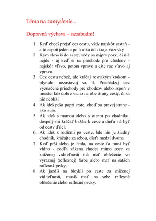 Téma na zamyslenie...
Dopravná výchova – nezabudni!
1. Keď chceš prejsť cez cestu, vždy najskôr zastaň -
a to aspoň jeden a pol kroka od okraja vozovky
2. Kým vkročíš do cesty, vždy sa najprv pozri, či nič
nejde - aj keď si na prechode pre chodcov -
najskôr vľavo, potom vpravo a ešte raz vľavo aj
vpravo.
3. Cez cestu nebež, ale kráčaj rovnakým krokom -
plynulo, nezastavuj sa. 4. Prechádzaj cez
vyznačené priechody pre chodcov alebo aspoň v
mieste, kde dobre vidno na obe strany cesty, či sa
nič neblíži.
4. Ak ideš pešo popri ceste, choď po pravej strane -
ako auto.
5. Ak ideš s mamou alebo s otcom po chodníku,
dospelý má kráčať bližšie k ceste a dieťa má byť
od cesty ďalej.
6. Ak ideš s rodičmi po ceste, kde nie je žiadny
chodník, kráčajte za sebou, dieťa medzi dvoma
7. Keď prší alebo je hmla, na ceste ťa musí byť
vidno - podľa zákona chodec mimo obce za
zníženej viditeľnosti má mať oblečenie vo
výraznej (reflexnej) farbe alebo mať na šatách
reflexné prvky.
8. Ak jazdíš na bicykli po ceste za zníženej
viditeľnosti, musíš mať na sebe reflexné
oblečenie alebo reflexné prvky.
 