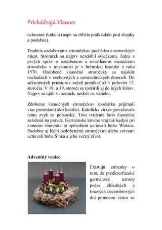 Prichádzajú Vianoce
ochrannú funkciu (napr. sa ihličie podkladalo pod sliepky
a podobne).
Tradícia ozdobovania stromčekov pochádza z nemeckých
miest. Stromček sa najprv nezdobil sviečkami. Jedna z
prvých správ o ozdobenom a osvetlenom vianočnom
stromčeku v miestnosti je v brémskej kronike z roku
1570. Ozdobené vianočné stromčeky sa najskôr
nachádzali v cechovných a remeselníckych domoch. Do
súkromných priestorov začali prenikať až v polovici 17.
storočia. V 18. a 19. storočí sa rozšírili aj do iných štátov.
Najprv sa ujali v mestách, neskôr na vidieku.
Zdobenie vianočných stromčekov spočiatku prijímali
viac protestanti ako katolíci. Katolícka cirkev považovala
tento zvyk za pohanský. Toto tvrdenie bolo čiastočne
založené na pravde. Germánske kmene vraj tak kedysi pri
zimnom slnovrate to spôsobom uctievali boha Wotana.
Podobne aj Kelti ozdobenými stromčekmi alebo vetvami
uctievali boha Slnka a jeho večný život.
Adventný veniec
Existujú zmienky o
tom, že predkresťanské
germánske národy
počas chladných a
tmavých decembrových
dní pomocou venca so
 