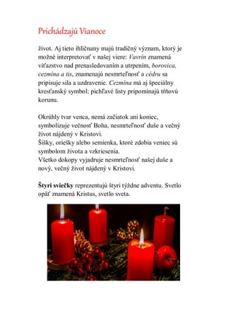 Prichádzajú Vianoce
život. Aj tieto ihličnany majú tradičný význam, ktorý je
možné interpretovať v našej viere: Vavrín znamená
víťazstvo nad prenasledovaním a utrpením, borovica,
cezmína a tis, znamenajú nesmrteľnosť a cédru sa
pripisuje sila a uzdravenie. Cezmína má aj špeciálny
kresťanský symbol: pichľavé listy pripomínajú tŕňovú
korunu.
Okrúhly tvar venca, nemá začiatok ani koniec,
symbolizuje večnosť Boha, nesmrteľnosť duše a večný
život nájdený v Kristovi.
Šišky, oriešky alebo semienka, ktoré zdobia veniec sú
symbolom života a vzkriesenia.
Všetko dokopy vyjadruje nesmrteľnosť našej duše a
nový, večný život nájdený v Kristovi.
Štyri sviečky reprezentujú štyri týždne adventu. Svetlo
opäť znamená Kristus, svetlo sveta.
 
