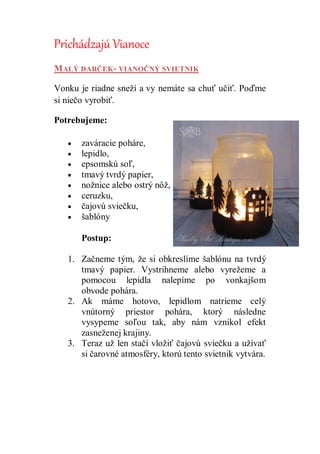 Prichádzajú Vianoce
MALÝ DARČEK- VIANOČNÝ SVIETNIK
Vonku je riadne sneží a vy nemáte sa chuť učiť. Poďme
si niečo vyrobiť.
Potrebujeme:
 zaváracie poháre,
 lepidlo,
 epsomskú soľ,
 tmavý tvrdý papier,
 nožnice alebo ostrý nôž,
 ceruzku,
 čajovú sviečku,
 šablóny
Postup:
1. Začneme tým, že si obkreslíme šablónu na tvrdý
tmavý papier. Vystrihneme alebo vyrežeme a
pomocou lepidla nalepíme po vonkajšom
obvode pohára.
2. Ak máme hotovo, lepidlom natrieme celý
vnútorný priestor pohára, ktorý následne
vysypeme soľou tak, aby nám vznikol efekt
zasneženej krajiny.
3. Teraz už len stačí vložiť čajovú sviečku a užívať
si čarovné atmosféry, ktorú tento svietnik vytvára.
 