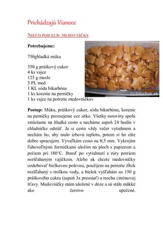 Prichádzajú Vianoce
NIEČO POD ZUB- MEDOVNÍČKY
Potrebujeme:
750ghladká múka
350 g práškový cukor
4 ks vajce
125 g maslo
5 PL med
1 KL sóda bikarbóna
1 ks korenie na perníčky
1 ks vajce na potretie medovníčkov
Postup: Múku, práškový cukor, sódu bikarbónu, korenie
na perníčky preosejeme cez sitko. Všetky suroviny spolu
zmiešame na hladké cesto a necháme aspoň 24 hodín v
chladničke odstáť. Ja si cesto vždy večer vytiahnem a
nechám ho, aby malo izbovú teplotu, potom si ho ešte
dobre spracujem. Vyvaľkám cesto na 0,5 mm. Vykrojím
ľubovoľnými formičkami uložím na plech s papierom a
pečiem pri 180°C. Ihneď po vytiahnutí z rúry potriem
rozšľahaným vajíčkom. Alebo ak chcete medovníčky
ozdobovať bielkovou polevou, použijem na potretie žĺtok
rozšľahaný s troškou vody, a bielok vyšľahám so 150 g
práškového cukru (aspoň 3x preosiať) a trochu citrónovej
šťavy. Medovníčky mám uložené v dóze a sú stále mäkké
ako čerstvo upečené.
 