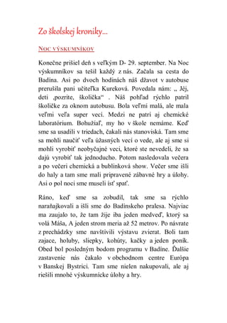 Zo školskej kroniky...
NOC VÝSKUMNÍKOV
Konečne prišiel deň s veľkým D- 29. september. Na Noc
výskumníkov sa tešil každý z nás. Začala sa cesta do
Badína. Asi po dvoch hodinách náš džavot v autobuse
prerušila pani učiteľka Kureková. Povedala nám: „ Jéj,
deti ,pozrite, školička“ . Náš pohľad rýchlo patril
školičke za oknom autobusu. Bola veľmi malá, ale mala
veľmi veľa super vecí. Medzi ne patrí aj chemické
laboratórium. Bohužiaľ, my ho v škole nemáme. Keď
sme sa usadili v triedach, čakali nás stanoviská. Tam sme
sa mohli naučiť veľa úžasných vecí o vede, ale aj sme si
mohli vyrobiť neobyčajné veci, ktoré ste nevedeli, že sa
dajú vyrobiť tak jednoducho. Potom nasledovala večera
a po večeri chemická a bublinková show. Večer sme išli
do haly a tam sme mali pripravené zábavné hry a úlohy.
Asi o pol noci sme museli ísť spať.
Ráno, keď sme sa zobudil, tak sme sa rýchlo
naraňajkovali a išli sme do Badínskeho pralesa. Najviac
ma zaujalo to, že tam žije iba jeden medveď, ktorý sa
volá Máša, A jeden strom meria až 52 metrov. Po návrate
z prechádzky sme navštívili výstavu zvierat. Boli tam
zajace, holuby, sliepky, kohúty, kačky a jeden poník.
Obed bol posledným bodom programu v Badíne. Ďalšie
zastavenie nás čakalo v obchodnom centre Európa
v Banskej Bystrici. Tam sme nielen nakupovali, ale aj
riešili mnohé výskumnícke úlohy a hry.
 