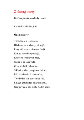 Z vlastnej tvorby
Keď svojou silou niekedy zraníš.
Richard Madleňák, 9.B
Óda na klavír
Tóny, ktoré v tebe znejú,
Hladia dušu, z teba vychádzajú.
Prsty s čiernou a bielou sa hrajú,
Krásnu melódiu vytvárajú.
Klavír na ten hrávam rada,
Nie je to až taká vada.
Život je sladký ako med,
S klavírom hrávam piesne hviezd.
Pri klavíri smiech bude znieť,
Táto hudba tam bude znieť tiež.
Smiech je totiž ten najkrajší spev,
Nevyrovná sa mu nikdy žiaden hnev.
 