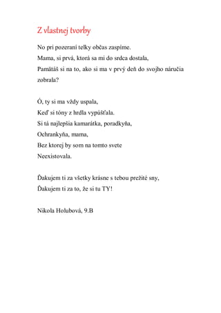 Z vlastnej tvorby
No pri pozeraní telky občas zaspíme.
Mama, si prvá, ktorá sa mi do srdca dostala,
Pamätáš si na to, ako si ma v prvý deň do svojho náručia
zobrala?
Ó, ty si ma vždy uspala,
Keď si tóny z hrdla vypúšťala.
Si tá najlepšia kamarátka, poradkyňa,
Ochrankyňa, mama,
Bez ktorej by som na tomto svete
Neexistovala.
Ďakujem ti za všetky krásne s tebou prežité sny,
Ďakujem ti za to, že si tu TY!
Nikola Holubová, 9.B
 