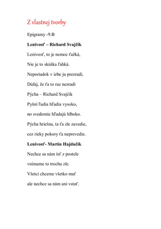 Z vlastnej tvorby
Epigramy -9.B
Lenivosť – Richard Svajčík
Lenivosť, to je nemoc ťažká,
Nie je to skúška ľahká.
Neporiadok v izbe ju prezradí,
Dúfaj, že ťa to raz nezradí
Pýcha – Richard Svajčík
Pyšní ľudia hľadia vysoko,
no svedomie hľadajú hlboko.
Pýcha hriešna, ta ťa zle zavedie,
cez rieky pokory ťa neprevedie.
Lenivosť- Martin Hajdučík
Nechce sa nám ísť z postele
vnímame to trochu zle.
Všetci chceme všetko mať
ale nechce sa nám ani vstať.
 
