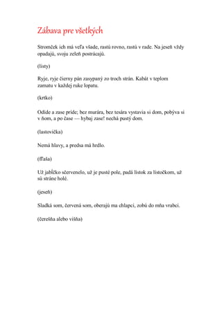 Zábava pre všetkých
Stromček ich má veľa všade, rastú rovno, rastú v rade. Na jeseň vždy
opadajú, svoju zeleň postrácajú.
(listy)
Ryje, ryje čierny pán zasypaný zo troch strán. Kabát v teplom
zamatu v každej ruke lopatu.
(krtko)
Odíde a zase príde; bez murára, bez tesára vystavia si dom, pobýva si
v ňom, a po čase — hybaj zase! nechá pustý dom.
(lastovička)
Nemá hlavy, a predsa má hrdlo.
(fľaša)
Už jabĺčko sčervenelo, už je pusté pole, padá lístok za lístočkom, už
sú stráne holé.
(jeseň)
Sladká som, červená som, oberajú ma chlapci, zobú do mňa vrabci.
(čerešňa alebo višňa)
 
