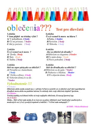 oblečenia??? Test pre dievčatá 
1.otázka 4.otázka 
V čom pôjdeš na triedny výlet ? Čo si vezmeš k moru na hlavu ? 
A/ V pohodlnom. 4 body A/Šatku. 6 bodov 
B/ Čo mi pristane. 7 bodov B/Neriešim. 2 body 
C/Aké je počasie. 2 body C/ Šiltovku. 4 body 
2.otázka 6.otázka 
Čo si vezmeš na k moru ? Ako sa oblečieš do divadla ? 
A/ Šortky. 3body A/Oblečiem sa elegantne .8 bodov 
B/ Šaty. 4body B/Čo mám doma. 3 body 
C/ Sukňu. 2 body C/Niečo pohodlné. 2 body 
3.otázka 6.otázka 
Ideš na super párty,ako sa oblečieš ? Ideš do divadla,ako sa oblečieš ? 
A/ Poradím sa s kamoškami. A/Oblečiem sa do gala. 7 bodov 
2 body B /Nohavice s blúzkou. 5bodov 
B/ Tričko a džínsy. 4 body C/Čo objavím doma. 3body 
C/ Vyberám doma,čo sa dá . 
7 bodov 
Vyhodnotenie !!! 
0-14 bodov 
Oblečenie alebo módu nemáš moc v záľube.Veľmi to neriešiš ,čo si oblečieš ,keď ideš napríklad do divadla,k moru alebo na podobné miesta.No niekedy skús svoje oblečenie doplniť šperkom. 
15-25bodov 
Tenisky,tepláky,rozťahané tričko sú tvoje najlepšie oblečenia. Si naozaj športový typ. 
26-31 bodov 
Móda... Máš veľmi rada módu.Je to tvoj sen sa pekne obliekaťa mať šatník plný značkových a moderných vecí ,či už vysokých topánok a lodičiek :* Veľmi rada nakupuješ :* 
AUTOR : Nikola Holubová  