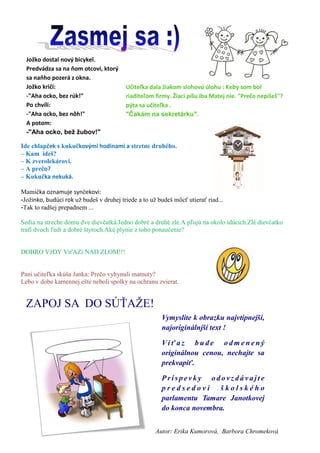 Autor: Erika Kumorová, Barbora Chromeková 
ZAPOJ SA DO SÚŤAŽE! 
Vymyslite k obrazku najvtipnejší, najoriginálnjší text ! 
Víťaz bude odmenený originálnou cenou, nechajte sa prekvapiť. 
Príspevky odovzdávajte predsedovi školského parlamentu Tamare Janotkovej do konca novembra. 
Jožko dostal nový bicykel. Predvádza sa na ňom otcovi, ktorý sa naňho pozerá z okna. Jožko kričí: -"Aha ocko, bez rúk!" Po chvíli: -"Aha ocko, bez nôh!" A potom: -"Aha ocko, bež žubov!" 
Učiteľka dala žiakom slohovú úlohu : Keby som bol riaditeľom firmy. Žiaci píšu iba Matej nie. "Prečo nepíšeš"? pýta sa učiteľka . "Čakám na sekretárku". 
Ide chlapček s kukučkovými hodinami a stretne druhého. 
– Kam ideš? 
– K zverolekárovi. 
– A prečo? 
– Kukučka nekuká. 
Mamička oznamuje synčekovi: -Jožinko, budúci rok už budeš v druhej triede a to už budeš môcť utierať riad... -Tak to radšej prepadnem ... 
Sedia na streche domu dve dievčatká.Jedno dobré a druhé zlé.A pľujú na okolo idúcich.Zlé dievčatko trafí dvoch ľudí a dobré štyroch.Aké plynie z toho ponaučenie? DOBRO VžDY VíťAZí NAD ZLOM!!! 
Pani učiteľka skúša Janka: Prečo vyhynuli mamuty? Lebo v dobe kamennej ešte neboli spolky na ochranu zvierat.  