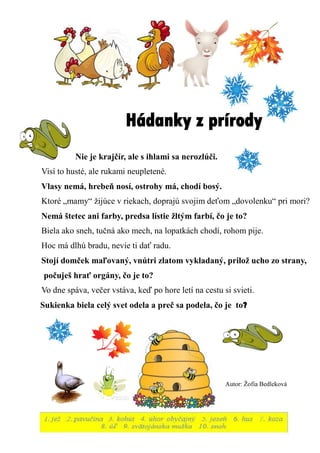 Hádanky z prírody 
Nie je krajčír, ale s ihlami sa nerozlúči. 
Visí to husté, ale rukami neupletené. 
Vlasy nemá, hrebeň nosí, ostrohy má, chodí bosý. 
Ktoré „mamy“ žijúce v riekach, doprajú svojim deťom „dovolenku“ pri mori? 
Nemá štetec ani farby, predsa lístie žltým farbí, čo je to? 
Biela ako sneh, tučná ako mech, na lopatkách chodí, rohom pije. 
Hoc má dlhú bradu, nevie ti dať radu. 
Stojí domček maľovaný, vnútri zlatom vykladaný, prilož ucho zo strany, 
počuješ hrať orgány, čo je to? 
Vo dne spáva, večer vstáva, keď po hore letí na cestu si svieti. 
Sukienka biela celý svet odela a preč sa podela, čo je to? 
Autor: Žofia Bedleková 
 