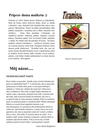 Priprav doma maškrtu :) 
Tiramisu je veľmi chutný dezert. Príprava je jednoduchá. Stačí do formy naliať polovicu plnky, ktorá sa skladá z desiatich vajec, desiatich lyžíc kryštálového cukru a tisíc gramov Mascarpone. Potom na plnku porozkladáme dlhé piškóty namáčané v instantnej káve a likéri Amaretto šesť mililitrov. Tento likér pochádza z Talianska, má mandľovú príchuť. Nakoniec piškóty zalejeme zvyšnou plnkou. Necháme odstať- šesť až dvanásť hodín, najlepšie v chlade. Po odstáti stačí iba pokrájať na kocky. Na tanier pridáme výbornú čokoládovo – vanilkovú zmrzlinu, ktorá sa k tomuto dezertu veľmi hodí. Posypeme kakaom, ktorý dezertu pridá efektívnosť. Posledný krok, aby sme pri tomto dezerte dosiahli brilantný výzor a spríjemnenie chutí je pridanie dvoch čerešní alebo rôzneho ovocia (maliny, jahody, a tak ďalej.) Jediná nedokonalosť na tomto dezerte je čas odstátia. Bon appetit! 
Pripravil: Richard Svajčík 
NEZMYSELNOSŤ VOJNY 
Ktosi múdry raz povedal: „Každá vojna sa končí dohodou,tak prečo sa nedohodnúť hneď ?“ A mal pravdu, tak sa sama seba pýtam prečo to ľudia robia, prečo si navzájom ubližujú a zabijajú sa. Vážne nás dokáže tak ovplyvniť vidina moci, slávy a bahatstva? Áno,vždy sa nájde nejaká zámienka na začatie vojny a tak denne umierajú tisíce ľudí. A pritom stačí tak málo, stačí sa pozrieť kúsok do minulosti, aby sme si uvedomili čoho je vojna skutočne schopná. Prečo to nerobíme, prečo sa nechceme poučiť z minulých chýb? Mnohí odsudzujú Hitlera za zverstá, ktoré napáchal a pritom si ani neuvedomujeme, že s pomocou ešte modernejších zbraní sa valíme do ešte horšieho šialenstva. A preto sme tu my nová generácia, aby sme sa nenechali ovplyvniť svetom a vidinou slávy a moci. Ako ľudia 21.storočia máme na výber, či sa budeme riadiť svojim vlastným svedomím a srdcom alebo sa necháme oplyvňovať dobou. Veď je len na nás, či budú naďalej umierať nevinní ľudia v nezmyselných vojnách. 
Autor: Karin Stopjaková 
Môj názor.....  