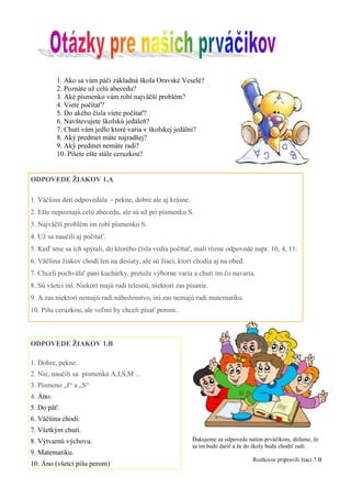 1. Ako sa vám páči základná škola Oravské Veselé? 
2. Poznáte už celú abecedu? 
3. Aké písmenko vám robí najväčší problém? 
4. Viete počítať? 
5. Do akého čísla viete počítať? 
6. Navštevujete školskú jedáleň? 
7. Chutí vám jedlo ktoré varia v školskej jedálni? 
8. Aký predmet máte najradšej? 
9. Aký predmet nemáte radi? 
10. Píšete ešte stále ceruzkou? 
ODPOVEDE ŽIAKOV 1.A 
1. Väčšina detí odpovedala - pekne, dobre ale aj krásne. 2. Ešte nepoznajú celú abecedu, ale sú už pri písmenku S. 3. Najväčší problém im robí písmenko S. 4. Už sa naučili aj počítať. 5. Keď sme sa ich spýtali, do ktorého čísla vedia počítať, mali rôzne odpovede napr. 10, 4, 11. 6. Väčšina žiakov chodí len na desiaty, ale sú žiaci, ktorí chodia aj na obed. 7. Chceli pochváliť pani kuchárky, pretože výborne varia a chutí im čo navaria. 8. Sú všetci iní. Niekorí majú radi telesnú, niektorí zas písanie. 9. A zas niektorí nemajú radi náboženstvo, iní zas nemajú radi matematiku. 10. Píšu ceruzkou, ale veľmi by chceli písať perom.. 
ODPOVEDE ŽIAKOV 1.B 
1. Dobre, pekne. 
2. Nie, naučili sa písmenká A,I,S,M ... 
3. Písmeno „I“ a „S“ 
4. Áno. 
5. Do päť. 
6. Väčšina chodí. 
7. Všetkým chutí. 
8. Výtvarnú výchovu. 
9. Matematiku. 
10. Áno (všetci píšu perom) 
Ďakujeme za odpovede našim prváčikom, dúfame, že sa im bude dariť a že do školy budú chodiť radi. 
Rozhovor pripravili žiaci 7.B  
