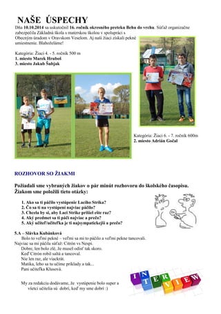 ROZHOVOR SO ŽIAKMI 
Požiadali sme vybraných žiakov o pár minút rozhovoru do školského časopisu. 
Žiakom sme položili tieto otázky: 
1. Ako sa ti páčilo vystúpenie Laciho Strika? 
2. Čo sa ti na vystúpení najviac páčilo? 
3. Chcela by si, aby Laci Strike prišiel ešte raz? 
4. Aký predmet sa ti páči najviac a prečo? 
5. Aký učiteľ/učiteľka je ti najsympatickejší a prečo? 
5.A – Slávka Kubánková 
Bolo to veľmi pekné – veľmi sa mi to páčilo a veľmi pekne tancovali. 
Najviac sa mi páčila súťaž: Citrón vs Nespi. 
Dobre, len bolo zlé, že musel odísť tak skoro. 
Keď Citrón robil saltá a tancoval. 
Nie len raz, ale viackrát. 
Matika, lebo sa tu učíme príklady a tak... 
Pani učiteľka Klusová. 
My za redakciu dodávame, že vystúpenie bolo super a všetci učitelia sú dobrí, keď my sme dobrí :) 
NAŠE ÚSPECHY 
Dňa 10.10.2014 sa uskutočnil 16. ročník okresného preteku Behu do vrchu. Súťaž organizačne zabezpečila Základná škola s materskou školou v spolupráci s Obecným úradom v Oravskom Veselom. Aj naši žiaci získali pekné umiestnenie. Blahoželáme! Kategória: Žiaci 4. - 5. ročník 500 m 1. miesto Marek Hruboš 
3. miesto Jakub Šubjak Kategória: Žiaci 6. - 7. ročník 600m 2. miesto Adrián Gočal 
 