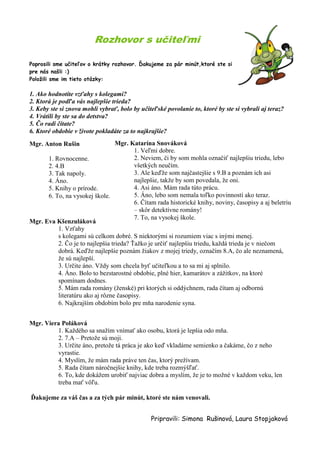 Rozhovor s učiteľmi 
Poprosili sme učiteľov o krátky rozhovor. Ďakujeme za pár minút,ktoré ste si pre nás našli :) 
Položili sme im tieto otázky: 
1. Ako hodnotíte vzťahy s kolegami? 
2. Ktorá je podľa vás najlepšie trieda? 
3. Keby ste si znova mohli vybrať, bolo by učiteľské povolanie to, ktoré by ste si vybrali aj teraz? 
4. Vrátili by ste sa do detstva? 
5. Čo radi čítate? 
6. Ktoré obdobie v živote pokladáte za to najkrajšie? 
Mgr. Anton Rušin 
1. Rovnocenne. 
2. 4.B 
3. Tak napoly. 
4. Áno. 
5. Knihy o prírode. 
6. To, na vysokej škole. 
Mgr. Eva Kšenzuláková 
1. Vzťahy s kolegami sú celkom dobré. S niektorými si rozumiem viac s inými menej. 
2. Čo je to najlepšia trieda? Ťažko je určiť najlepšiu triedu, každá trieda je v niečom dobrá. Keďže najlepšie poznám žiakov z mojej triedy, označím 8.A, čo ale neznamená, že sú najlepší. 
3. Určite áno. Vždy som chcela byť učiteľkou a to sa mi aj splnilo. 
4. Áno. Bolo to bezstarostné obdobie, plné hier, kamarátov a zážitkov, na ktoré spomínam dodnes. 
5. Mám rada romány (ženské) pri ktorých si oddýchnem, rada čítam aj odbornú literatúru ako aj rôzne časopisy. 
6. Najkrajším obdobím bolo pre mňa narodenie syna. 
Mgr. Viera Poláková 
1. Každého sa snažím vnímať ako osobu, ktorá je lepšia odo mňa. 
2. 7.A – Pretože sú moji. 
3. Určite áno, pretože tá práca je ako keď vkladáme semienko a čakáme, čo z neho vyrastie. 
4. Myslím, že mám rada práve ten čas, ktorý prežívam. 
5. Rada čítam náročnejšie knihy, kde treba rozmýšľať. 
6. To, kde dokážem urobiť najviac dobra a myslím, že je to možné v každom veku, len treba mať vôľu. 
Ďakujeme za váš čas a za tých pár minút, ktoré ste nám venovali. 
Pripravili: Simona Rušinová, Laura Stopjaková 
Mgr. Katarína Snováková 
1. Veľmi dobre. 
2. Neviem, či by som mohla označiť najlepšiu triedu, lebo všetkých neučím. 
3. Ale keďže som najčastejšie s 9.B a poznám ich asi najlepšie, takže by som povedala, že oni. 
4. Asi áno. Mám rada túto prácu. 
5. Áno, lebo som nemala toľko povinností ako teraz. 
6. Čítam rada historické knihy, noviny, časopisy a aj beletriu – skôr detektívne romány! 
7. To, na vysokej škole.  