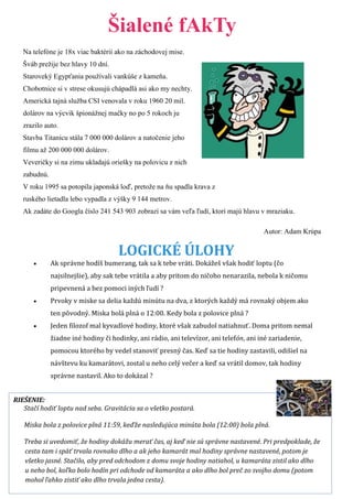 Šialené fAkTy 
Na telefóne je 18x viac baktérií ako na záchodovej mise. 
Šváb prežije bez hlavy 10 dní. 
Staroveký Egypťania používali vankúše z kameňa. 
Chobotnice si v strese okusujú chápadlá asi ako my nechty. 
Americká tajná služba CSI venovala v roku 1960 20 mil. 
dolárov na výcvik špionážnej mačky no po 5 rokoch ju 
zrazilo auto. 
Stavba Titanicu stála 7 000 000 dolárov a natočenie jeho 
filmu až 200 000 000 dolárov. 
Veveričky si na zimu ukladajú oriešky na polovicu z nich 
zabudnú. 
V roku 1995 sa potopila japonská loď, pretože na ňu spadla krava z 
ruského lietadla lebo vypadla z výšky 9 144 metrov. 
Ak zadáte do Googla číslo 241 543 903 zobrazí sa vám veľa ľudí, ktorí majú hlavu v mraziaku. 
Autor: Adam Krúpa 
LOGICKÉ ÚLOHY 
 Ak správne hodíš bumerang, tak sa k tebe vráti. Dokážeš však hodiť loptu (čo 
najsilnejšie), aby sak tebe vrátila a aby pritom do ničoho nenarazila, nebola k ničomu 
pripevnená a bez pomoci iných ľudí ? 
 Prvoky v miske sa delia každú minútu na dva, z ktorých každý má rovnaký objem ako 
ten pôvodný. Miska bolá plná o 12:00. Kedy bola z polovice plná ? 
 Jeden filozof mal kyvadlové hodiny, ktoré však zabudol natiahnuť. Doma pritom nemal 
žiadne iné hodiny či hodinky, ani rádio, ani televízor, ani telefón, ani iné zariadenie, 
pomocou ktorého by vedel stanoviť presný čas. Keď sa tie hodiny zastavili, odišiel na 
návštevu ku kamarátovi, zostal u neho celý večer a keď sa vrátil domov, tak hodiny 
správne nastavil. Ako to dokázal ? 
RIEŠENIE: 
Stačí hodiť loptu nad seba. Gravitácia sa o všetko postará. 
Miska bola z polovice plná 11:59, keďže nasledujúca minúta bola (12:00) bola plná. 
Treba si uvedomiť, že hodiny dokážu merať čas, aj keď nie sú správne nastavené. Pri predpoklade, že 
cesta tam i späť trvala rovnako dlho a ak jeho kamarát mal hodiny správne nastavené, potom je 
všetko jasné. Stačilo, aby pred odchodom z domu svoje hodiny natiahol, u kamaráta zistil ako dlho 
u neho bol, koľko bolo hodín pri odchode od kamaráta a ako dlho bol preč zo svojho domu (potom 
mohol ľahko zistiť ako dlho trvala jedna cesta). 
 