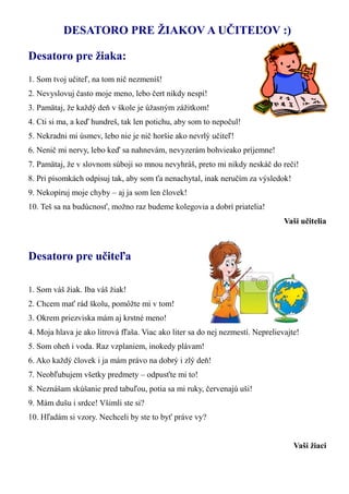 DESATORO PRE ŽIAKOV A UČITEĽOV :) 
Desatoro pre žiaka: 
1. Som tvoj učiteľ, na tom nič nezmeníš! 
2. Nevyslovuj často moje meno, lebo čert nikdy nespí! 
3. Pamätaj, že každý deň v škole je úžasným zážitkom! 
4. Cti si ma, a keď hundreš, tak len potichu, aby som to nepočul! 
5. Nekradni mi úsmev, lebo nie je nič horšie ako nevrlý učiteľ! 
6. Nenič mi nervy, lebo keď sa nahnevám, nevyzerám bohvieako príjemne! 
7. Pamätaj, že v slovnom súboji so mnou nevyhráš, preto mi nikdy neskáč do reči! 
8. Pri písomkách odpisuj tak, aby som ťa nenachytal, inak neručím za výsledok! 
9. Nekopíruj moje chyby – aj ja som len človek! 
10. Teš sa na budúcnosť, možno raz budeme kolegovia a dobrí priatelia! 
Vaši učitelia 
Desatoro pre učiteľa 
1. Som váš žiak. Iba váš žiak! 
2. Chcem mať rád školu, pomôžte mi v tom! 
3. Okrem priezviska mám aj krstné meno! 
4. Moja hlava je ako litrová fľaša. Viac ako liter sa do nej nezmestí. Neprelievajte! 
5. Som oheň i voda. Raz vzplaniem, inokedy plávam! 
6. Ako každý človek i ja mám právo na dobrý i zlý deň! 
7. Neobľubujem všetky predmety – odpusťte mi to! 
8. Neznášam skúšanie pred tabuľou, potia sa mi ruky, červenajú uši! 
9. Mám dušu i srdce! Všimli ste si? 
10. Hľadám si vzory. Nechceli by ste to byť práve vy? 
Vaši žiaci  