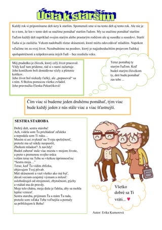 Každý rok si pripomíname deň úcty k starším. Spomenuli sme si na tento deň aj tento rok. Ale nie je to o tom, že len v tento deň sa snažíme pomáhať starším ľudom. My sa snažíme pomáhať starším ľuďom každý deň napríklad svojim starým alebo prastarým rodičom ale aj susedke a susedovi. Starší ľudia si ju zaslúžia. Vekom nadobudli rôzne skúsenosti, ktoré môžu odovzdávať mladším. Napokon vďačíme im za svoj život. Nezabudnime na pozdrav, ktorý je najjednoduchším prejavom ľudskej spolupatričnosti a rešpektovania iných ľudí – bez rozdielu veku. 
Teraz pomáhaj ty starým ľuďom. Keď budeš starým človekom ty, deti budú pomáhať zas tebe ... 
Čím viac si budeme jeden druhému pomáhať, tým viac bude každý jeden z nás stále viac a viac šťastnejší. 
Všetko dobré sa Ti vráti... ♥ 
Môj pradedko je človek, ktorý celý život pracoval. 
Vždy keď tam prídeme, rád si s nami zažartuje. 
Jeho koníčkom boli donedávna včely a pletenie košíkov. 
Jeho život bol niekedy ťažký, ale „popasoval“ sa s ním. S Božou pomocou všetko zvládol. 
Jeho pravnučka Elenka Pekarčíková! 
Autor: Erika Kumorová 
SESTRA STAROBA 
Dobrý deň, sestra staroba! 
Ach, videla som Ťa prichádzať zďaleka 
a nepodala som Ti ruku… 
Musím si asi zvyknúť na Tvoju spoločnosť, 
pretože ma už nikdy neopustíš, 
Zbohom mladosť! A navždy! 
Budeš zaberať stale viac miesta v mojom živote, 
a preto s premenou svojho srdca 
volám teraz na Teba so všetkou úprimnosťou: 
“Sestra moja…” 
Teraz, keď Ťa vidím zblízka, 
objavujem Tvoj pôvab. 
Máš skúsenosti a vieš všetko ako má byť, 
dávaš veciam ozajstný význam a milosť: 
oslobodzuješ od strojenosti, zbytočnosti, pýchy 
a vnášaš ma do pravdy. 
Moje telo chátra, moja duša je ľahšia, aby sa mohla 
lepšie vzniesť. 
Sestra staroba, prijímam Ťa a mám Ťa rada, 
pretože som vďaka Tebe voľnejšia a pomaly 
sa približujem k Bohu! 
 