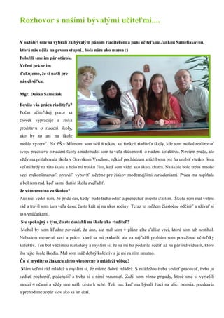 Rozhovor s našími bývalými učiteľmi.... 
V októbri sme sa vybrali za bývalým pánom riaditeľom a pani učiteľkou Jankou Sameliakovou, ktorá nás učila na prvom stupni., bola nám ako mama :) 
Položili sme im pár otázok. Veľmi pekne im ďakujeme, že si našli pre nás chviľku. 
Mgr. Dušan Sameliak 
Bavila vás práca riaditeľa? Počas učiteľskej praxe sa človek vypracuje a získa predstavu o riadení školy, ako by to asi na škole mohlo vyzerať. Na ZŠ v Mútnom som učil 8 rokov vo funkcii riaditeľa školy, kde som mohol realizovať svoju predstavu o riadení školy a nadobudol som tu veľa skúseností o riadení kolektívu. Neviem prečo, ale vždy ma priťahovala škola v Oravskom Veselom, odkiaľ pochádzam a túžil som pre ňu urobiť všetko. Som veľmi hrdý na túto školu a bolo mi trošku ľúto, keď som videl ako škola chátra. Na škole bolo treba mnohé veci zrekonštruovať, opraviť, vybaviť učebne pre žiakov modernejšími zariadeniami. Práca ma napĺňala a bol som rád, keď sa mi darilo školu zveľadiť. 
Je vám smutno za školou? 
Ani nie, vedel som, že príde čas, kedy bude treba odísť a prenechať miesto ďalším. Školu som mal veľmi rád a trávil som tam veľa času, často krát aj na úkor rodiny. Teraz to môžem čiastočne odčiniť a užívať si to s vnúčatkami. 
Ste spokojný s tým, čo ste dosiahli na škole ako riaditeľ? 
Mohol by som kľudne povedať, že áno, ale mal som v pláne ešte ďalšie veci, ktoré som už nestihol. Nebudem menovať veci a práce, ktoré sa mi podarili, ale za najťažší problém som považoval učiteľský kolektív. Ten bol väčšinou rozladený a myslím si, že sa mi ho podarilo sceliť až na pár individualít, ktoré iba tejto škole škodia. Mal som ináč dobrý kolektív a je mi za ním smutno. 
Čo si myslite o žiakoch alebo všeobecne o mládeži vôbec? 
Mám veľmi rád mládež a myslím si, že máme dobrú mládež. S mládežou treba vedieť pracovať, treba ju vedieť pochopiť, podchytiť a treba si s nimi rozumieť. Zažil som rôzne prípady, ktoré sme si vyriešili medzi 4 očami a vždy sme našli cestu k sebe. Teší ma, keď ma bývalí žiaci na ulici oslovia, pozdravia a prehodíme zopár slov ako sa im darí.  