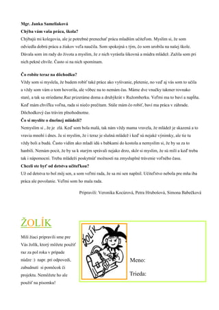 Mgr. Janka Sameliaková 
Chýba vám vaša práca, škola? 
Chýbajú mi kolegovia, ale je potrebné prenechať prácu mladším učiteľom. Myslím si, že som odviedla dobrú prácu a žiakov veľa naučila. Som spokojná s tým, čo som urobila na našej škole. Dávala som im rady do života a myslím, že z nich vyrástla šikovná a múdra mládež. Zažila som pri nich pekné chvíle. Často si na nich spomínam. 
Čo robíte teraz na dôchodku? 
Vždy som si myslela, že budem robiť také práce ako vyšívanie, pletenie, no veď aj vás som to učila a vždy som vám o tom hovorila, ale vôbec na to nemám čas. Máme dve vnučky takmer rovnako staré, a tak sa striedame.Raz prizeráme doma a druhýkrát v Ružomberku. Veľmi ma to baví a napĺňa. Keď mám chviľku voľna, rada si niečo prečítam. Stále mám čo robiť, baví ma práca v záhrade. Dôchodkový čas trávim plnohodnotne. 
Čo si myslíte o dnešnej mládeži? 
Nemyslím si , že je zlá. Keď som bola malá, tak nám vždy mama vravela, že mládež je skazená a to vravia mnohí i dnes. Ja si myslím, že i teraz je slušná mládež i keď sú nejaké výnimky, ale tie tu vždy boli a budú. Často vidím ako mladí idú s babkami do kostola a nemyslím si, že by sa za to hanbili. Nemám pocit, že by sa k starým správali nejako drzo, skôr si myslím, že sú milí a keď treba tak i nápomocní. Treba mládeži poskytnúť možností na zmysluplné trávenie voľného času. 
Chceli ste byť od detstva učiteľkou? 
Už od detstva to bol môj sen, a som veľmi rada, že sa mi sen naplnil. Učiteľstvo nebola pre mňa iba práca ale povolanie. Veľmi som ho mala rada. 
ŽOLÍK 
Milí žiaci pripravili sme pre Vás žolík, ktorý môžete použiť raz za pol roka v prípade núdze :) napr. pri odpovedi, zabudnutí si pomôcok či projektu. Nemôžete ho ale použiť na písomku! 
Pripravili: Veronika Kocúrová, Petra Hrubošová, Simona Babečková 
Meno: 
Trieda:  