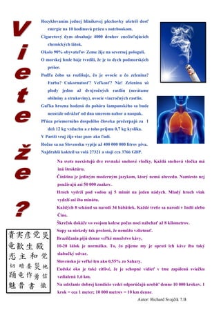 Recyklovaním jednej hliníkovej plechovky ušetríš dosť energie na 10 hodinovú prácu s notebookom. 
Cigaretový dym obsahuje 4000 druhov znečisťujúcich chemických látok. 
Okolo 90% obyvateľov Zeme žije na severnej pologuli. 
O morskej hmle báje tvrdili, že je to dych podmorských príšer. 
Podľa čoho sa rozlišuje, čo je ovocie a čo zelenina? Farba? Cukornatosť? Veľkosť? Nie! Zelenina sú plody jedno až dvojročných rastlín (nerátame obilniny a strukoviny), ovocie viacročných rastlín. 
Guľka hrozna hodená do pohára šampanského sa bude neustále odrážať od dna smerom nahor a naopak. 
Pľúca priemerného dospelého človeka prečerpajú za 1 deň 12 kg vzduchu a z toho príjmu 0,7 kg kyslíka. 
V Paríži vraj žije viac psov ako ľudí. 
Ročne sa na Slovensku vypije až 400 000 000 litrov piva. 
Najdrahší kokteil sa volá 27321 a stoji cca 3766 GBP. 
Na svete neexistujú dve rovnaké snehové vločky. Každá snehová vločka má inú štruktúru. 
Čínština je jediným moderným jazykom, ktorý nemá abecedu. Namiesto nej používajú asi 50 000 znakov. 
Hroch vydrží pod vodou aj 5 minút na jeden nádych. Mladý hroch však vydrží asi iba minútu. 
Každých 8 sekúnd sa narodí 34 bábätiek. Každé tretie sa narodí v Indii alebo Číne. 
Škrečok dokáže vo svojom kolese počas noci nabehať až 8 kilometrov. 
Supy sa niekedy tak prežerú, že nemôžu vzlietnuť. 
Brazílčania pijú denne veľké množstvo kávy, 
10-20 šálok je normálka. To, čo pijeme my je oproti ich káve iba taký slabučký odvar. 
Slovensko je veľké len ako 0,55% zo Sahary. 
Ľudské oko je také citlivé, že je schopné vidieť v tme zapálenú sviečku vzdialenú 1,6 km. 
Na udržanie dobrej kondície vedci odporúčajú urobiť denne 10 000 krokov. 1 krok = cca 1 meter; 10 000 metrov = 10 km denne. 
Autor: Richard Svajčík 7.B  