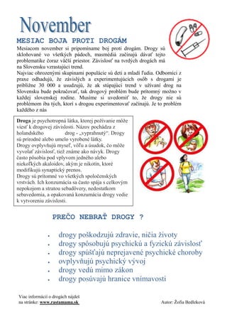 MESIAC BOJA PROTI DROGÁM 
Mesiacom november si pripomíname boj proti drogám. Drogy sú skloňované vo všetkých pádoch, masmédiá začínajú dávať tejto problematike čoraz väčší priestor. Závislosť na tvrdých drogách má na Slovensku vzrastajúci trend. 
Najviac ohrozenými skupinami populácie sú deti a mladí ľudia. Odborníci z praxe odhadujú, že závislých a experimentujúcich osôb s drogami je približne 30 000 a usudzujú, že ak stúpajúci trend v užívaní drog na Slovensku bude pokračovať, tak drogový problém bude prítomný možno v každej slovenskej rodine. Musíme si uvedomiť to, že drogy nie sú problémom iba tých, ktorí s drogou experimentovať začínajú. Je to problém každého z nás 
Droga je psychotropná látka, ktorej požívanie môže viesť k drogovej závislosti. Názov pochádza z holandského drog - „vyprahnutý“. Drogy sú prírodné alebo umelo vyrobené látky. 
Drogy ovplyvňujú myseľ, vôľu a úsudok, čo môže vyvolať závislosť, tiež známe ako návyk. Drogy často pôsobia pod vplyvom jedného alebo niekoľkých akaloidov, akým je nikotín, ktoré modifikujú synaptický prenos. 
Drogy sú prítomné vo všetkých spoločenských vrstvách. Ich konzumácia sa často spája s celkovým nepokojom a stratou sebadôvery, nedostatkom sebavedomia, a opakovaná konzumácia drogy vedie k vytvoreniu závislosti. 
PREČO NEBRAŤ DROGY ? 
 drogy poškodzujú zdravie, ničia životy 
 drogy spôsobujú psychickú a fyzickú závislosť 
 drogy spúšťajú neprejavené psychické choroby 
 ovplyvňujú psychický vývoj 
 drogy vedú mimo zákon 
 drogy posúvajú hranice vnímavosti 
Viac informácií o drogách nájdeš 
na stránke: www.rastamama.sk Autor: Žofia Bedleková  