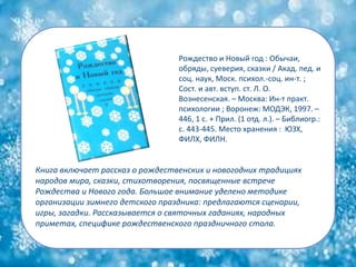 Книга включает рассказ о рождественских и новогодних традициях
народов мира, сказки, стихотворения, посвященные встрече
Рождества и Нового года. Большое внимание уделено методике
организации зимнего детского праздника: предлагаются сценарии,
игры, загадки. Рассказывается о святочных гаданиях, народных
приметах, специфике рождественского праздничного стола.
Рождество и Новый год : Обычаи,
обряды, суеверия, сказки / Акад. пед. и
соц. наук, Моск. психол.-соц. ин-т. ;
Сост. и авт. вступ. ст. Л. О.
Вознесенская. – Москва: Ин-т практ.
психологии ; Воронеж: МОДЭК, 1997. –
446, 1 с. + Прил. (1 отд. л.). – Библиогр.:
с. 443-445. Место хранения : ЮЗХ,
ФИЛХ, ФИЛН.
 