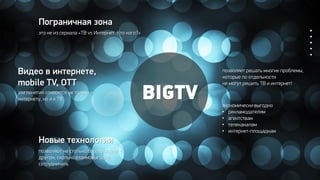 BIGTV
Новые технологии
Пограничная зона
это не из сериала «ТВ vs Интернет. Кто кого?»
Видео в интернете,
mobile TV, OTT
эти понятия относятся не только к
интернету, но и к ТВ
позволяют не столько бороться друг с
другом, сколько взаимовыгодно
сотрудничать
позволяет решать многие проблемы,
которые по отдельности
не могут решить ТВ и интернет!
экономически выгодно
• рекламодателям
• агентствам
• телеканалам
• интернет-площадкам
 